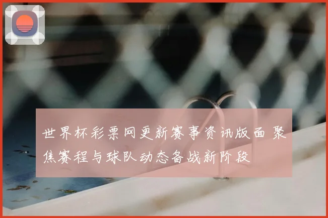 世界杯彩票网更新赛事资讯版面 聚焦赛程与球队动态备战新阶段