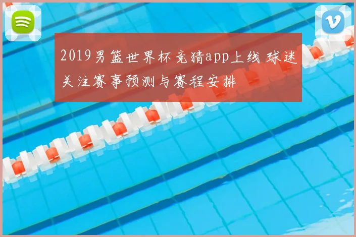 2019男篮世界杯竞猜app上线 球迷关注赛事预测与赛程安排